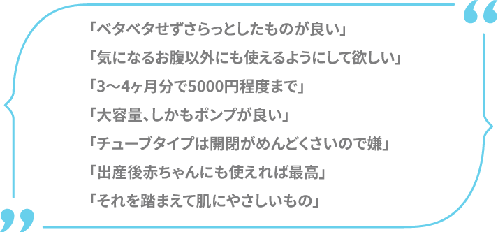 「ベタベタせずさらっとしたものが良い」「気になるお腹以外にも使えるようにして欲しい」「3～4ヶ月分で5000円程度まで」「大容量、しかもポンプが良い」「チューブタイプは開閉がめんどくさいので嫌」「出産後赤ちゃんにも使えれば最高」「それを踏まえてお肌にやさしいもの」
