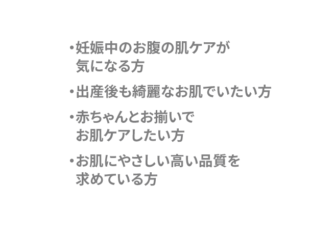 ・妊娠中のお腹のお肌ケアが気になる方・出産後も綺麗なお肌でいたい方・赤ちゃんとお揃いでお肌ケアしたい方・お肌にやさしい高い品質を求めている方